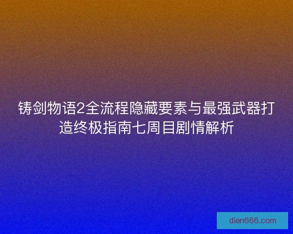 铸剑物语2全流程隐藏要素与最强武器打造终极指南七周目剧情解析