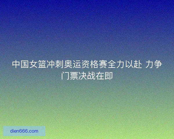 中国女篮冲刺奥运资格赛全力以赴 力争门票决战在即