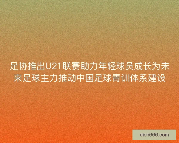 足协推出U21联赛助力年轻球员成长为未来足球主力推动中国足球青训体系建设
